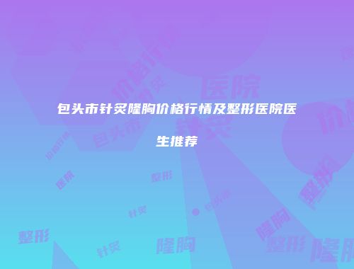 包头市针炙隆胸价格行情及整形医院医生推荐