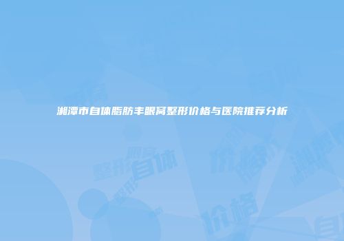 湘潭市自体脂肪丰眼窝整形价格与医院推荐分析