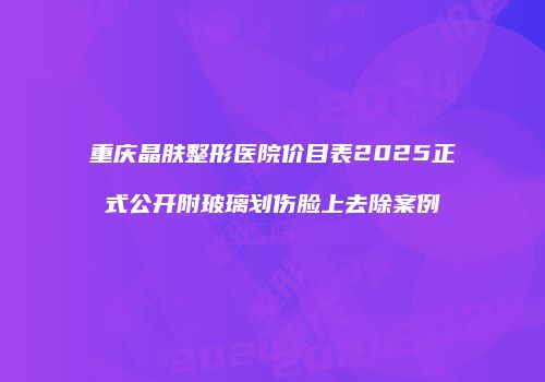 重庆晶肤整形医院价目表2025正式公开附玻璃划伤脸上去除案例