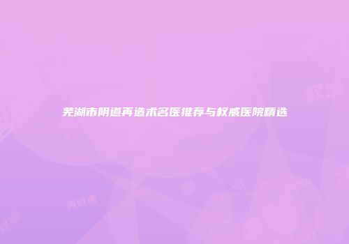 芜湖市阴道再造术名医推荐与权威医院精选