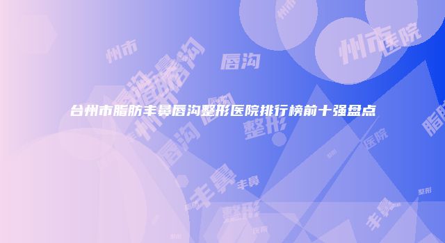 台州市脂肪丰鼻唇沟整形医院排行榜前十强盘点