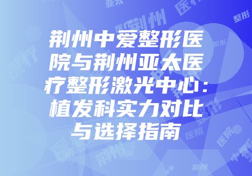 荆州中爱整形医院与荆州亚太医疗整形激光中心：植发科实力对比与选择指南
