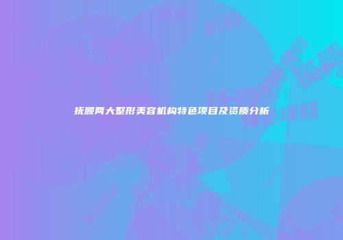 抚顺两大整形美容机构特色项目及资质分析
