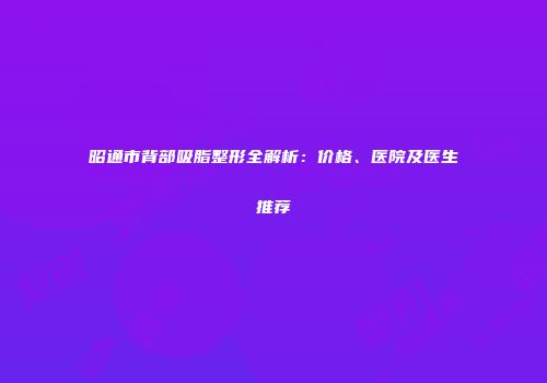 昭通市背部吸脂整形全解析：价格、医院及医生推荐