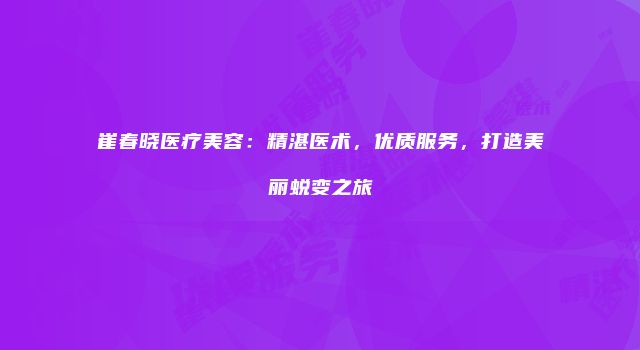 崔春晓医疗美容：精湛医术，优质服务，打造美丽蜕变之旅