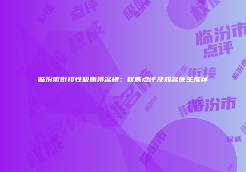 临汾市衔接性吸脂排名榜：权威点评及知名医生推荐