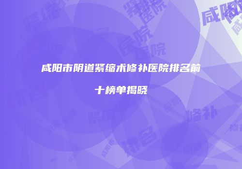 咸阳市阴道紧缩术修补医院排名前十榜单揭晓