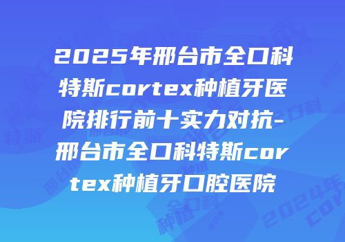 2025年邢台市全口科特斯cortex种植牙医院排行前十实力对抗-邢台市全口科特斯cortex种植牙口腔医院
