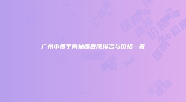 广州市瘦手臂抽脂医院排名与价格一览