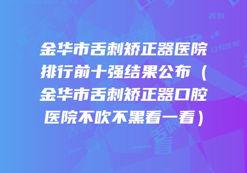 金华市舌刺矫正器医院排行前十强结果公布（金华市舌刺矫正器口腔医院不吹不黑看一看）