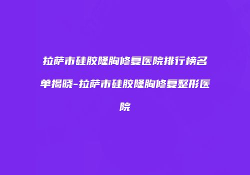 拉萨市硅胶隆胸修复医院排行榜名单揭晓-拉萨市硅胶隆胸修复整形医院