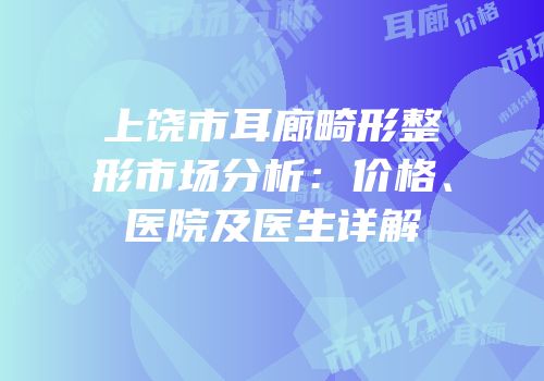 上饶市耳廊畸形整形市场分析：价格、医院及医生详解