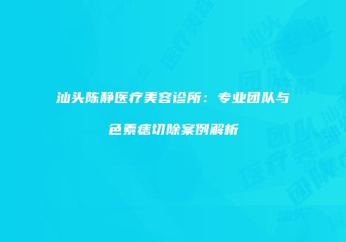 汕头陈静医疗美容诊所：专业团队与色素痣切除案例解析