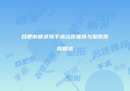 合肥市精灵耳手术名医推荐与整形医院精选