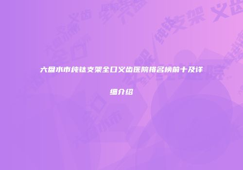 六盘水市纯钛支架全口义齿医院排名榜前十及详细介绍