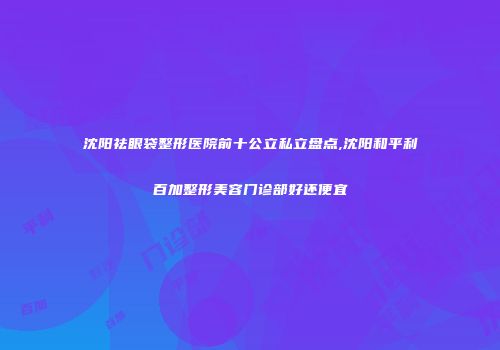 沈阳祛眼袋整形医院前十公立私立盘点,沈阳和平利百加整形美容门诊部好还便宜