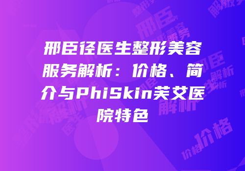 邢臣径医生整形美容服务解析：价格、简介与PhiSkin芙艾医院特色