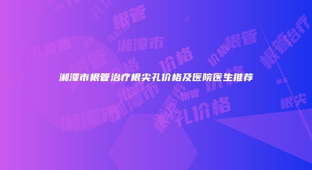 湘潭市根管治疗根尖孔价格及医院医生推荐