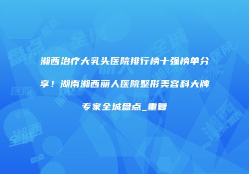 湘西治疗大乳头医院排行榜十强榜单分享！湖南湘西丽人医院整形美容科大牌专家全城盘点_重复