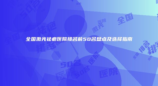 全国激光祛疤医院排名前50名盘点及选择指南