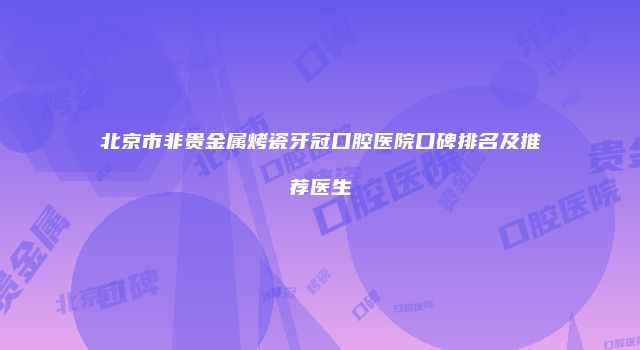 北京市非贵金属烤瓷牙冠口腔医院口碑排名及推荐医生