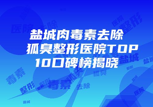 盐城肉毒素去除狐臭整形医院TOP10口碑榜揭晓