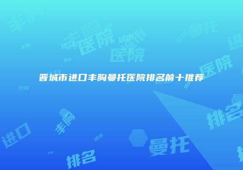 晋城市进口丰胸曼托医院排名前十推荐