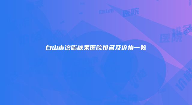白山市溶脂糖果医院排名及价格一览