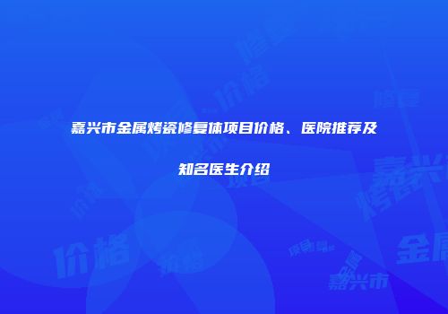 嘉兴市金属烤瓷修复体项目价格、医院推荐及知名医生介绍