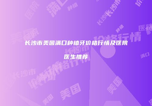 长沙市美国满口种植牙价格行情及医院医生推荐