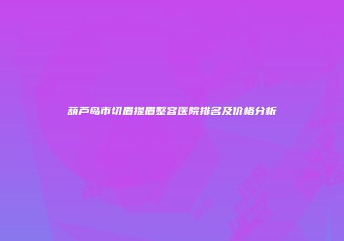 葫芦岛市切眉提眉整容医院排名及价格分析