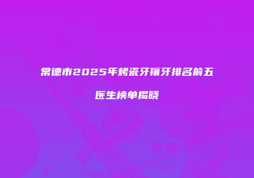 常德市2025年烤瓷牙镶牙排名前五医生榜单揭晓