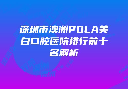 深圳市澳洲POLA美白口腔医院排行前十名解析
