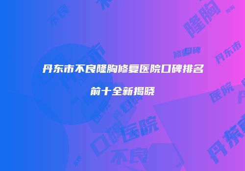 丹东市不良隆胸修复医院口碑排名前十全新揭晓
