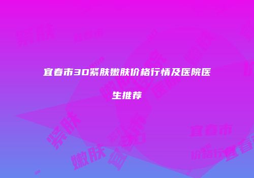 宜春市3D紧肤嫩肤价格行情及医院医生推荐