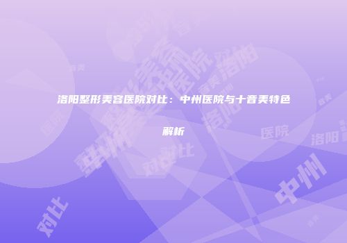 洛阳整形美容医院对比：中州医院与十音美特色解析