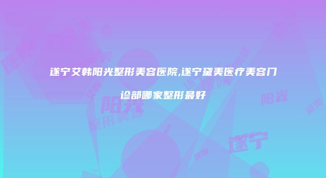 遂宁艾韩阳光整形美容医院,遂宁黛美医疗美容门诊部哪家整形最好