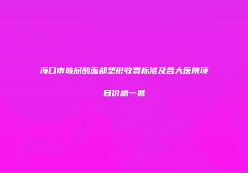 海口市玻尿酸面部塑形收费标准及各大医院项目价格一览