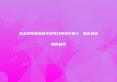 吕梁市骨骼烤瓷牙医院口碑排行前十，推荐您信赖的选择