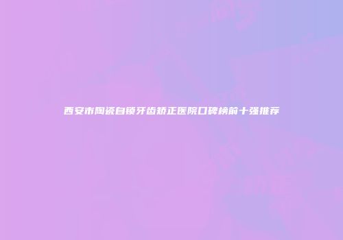 西安市陶瓷自锁牙齿矫正医院口碑榜前十强推荐