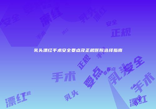 乳头漂红手术安全要点及正规医院选择指南
