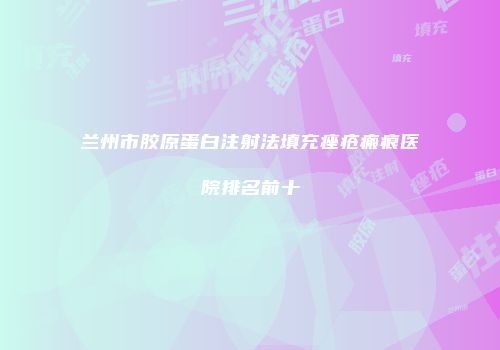 兰州市胶原蛋白注射法填充痤疮瘢痕医院排名前十