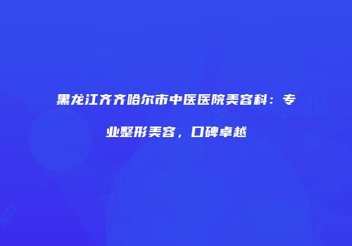黑龙江齐齐哈尔市中医医院美容科：专业整形美容，口碑卓越