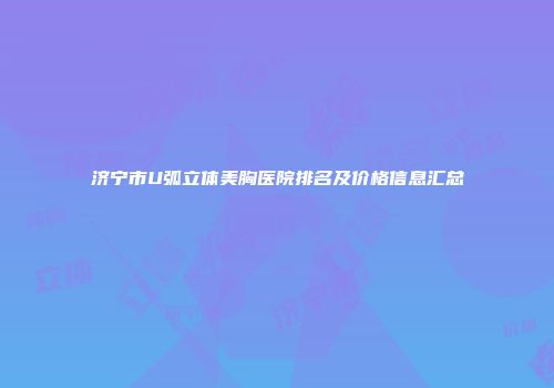 济宁市U弧立体美胸医院排名及价格信息汇总