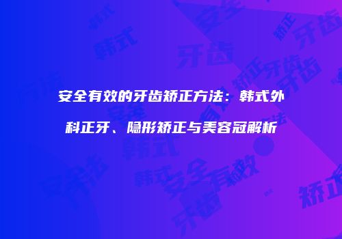 安全有效的牙齿矫正方法：韩式外科正牙、隐形矫正与美容冠解析