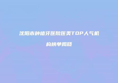沈阳市种植牙医院医美TOP人气机构榜单揭晓