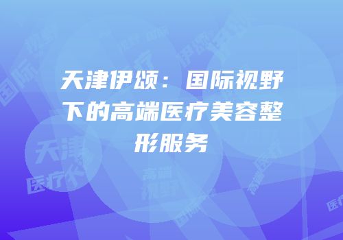 天津伊颂：国际视野下的高端医疗美容整形服务
