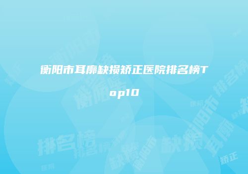 衡阳市耳廓缺损矫正医院排名榜Top10