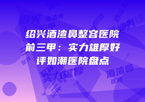 绍兴酒渣鼻整容医院前三甲：实力雄厚好评如潮医院盘点