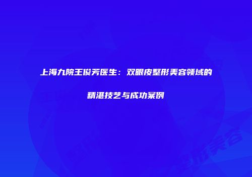 上海九院王俊芳医生：双眼皮整形美容领域的精湛技艺与成功案例